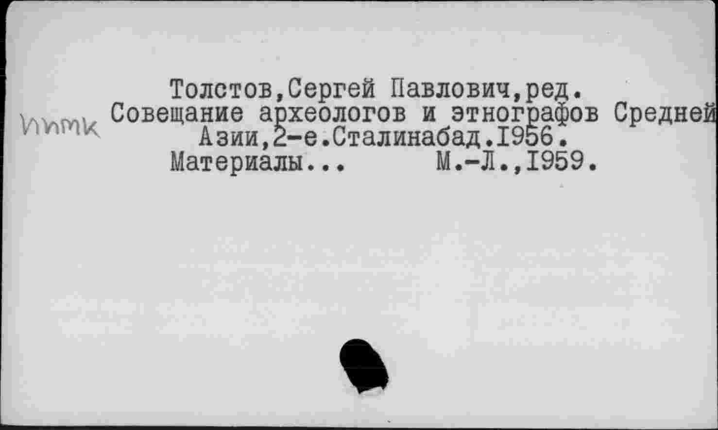 ﻿Толстов,Сергей Павлович,ред.
Совещание археологов и этнографов Средней Азии,2-е .Сталинабад. 1956.
Материалы... М.-Л.,1959.